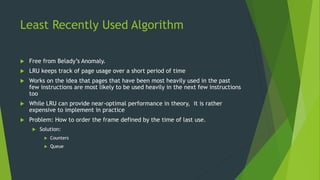 Least Recently Used Algorithm
 Free from Belady’s Anomaly.
 LRU keeps track of page usage over a short period of time
 Works on the idea that pages that have been most heavily used in the past
few instructions are most likely to be used heavily in the next few instructions
too
 While LRU can provide near-optimal performance in theory, it is rather
expensive to implement in practice
 Problem: How to order the frame defined by the time of last use.
 Solution:
 Counters
 Queue
 