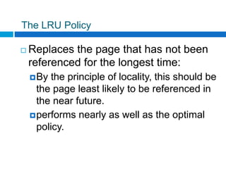 The LRU Policy
 Replaces the page that has not been
referenced for the longest time:
By the principle of locality, this should be
the page least likely to be referenced in
the near future.
performs nearly as well as the optimal
policy.
 