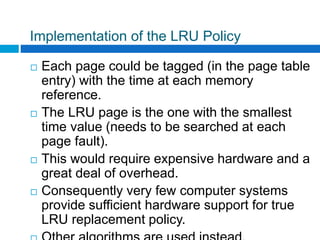 Implementation of the LRU Policy
 Each page could be tagged (in the page table
entry) with the time at each memory
reference.
 The LRU page is the one with the smallest
time value (needs to be searched at each
page fault).
 This would require expensive hardware and a
great deal of overhead.
 Consequently very few computer systems
provide sufficient hardware support for true
LRU replacement policy.
 