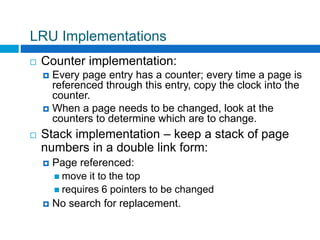 LRU Implementations
 Counter implementation:
 Every page entry has a counter; every time a page is
referenced through this entry, copy the clock into the
counter.
 When a page needs to be changed, look at the
counters to determine which are to change.
 Stack implementation – keep a stack of page
numbers in a double link form:
 Page referenced:
 move it to the top
 requires 6 pointers to be changed
 No search for replacement.
 