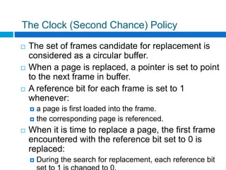 The Clock (Second Chance) Policy
 The set of frames candidate for replacement is
considered as a circular buffer.
 When a page is replaced, a pointer is set to point
to the next frame in buffer.
 A reference bit for each frame is set to 1
whenever:
 a page is first loaded into the frame.
 the corresponding page is referenced.
 When it is time to replace a page, the first frame
encountered with the reference bit set to 0 is
replaced:
 During the search for replacement, each reference bit
 