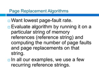 Page Replacement Algorithms
 Want lowest page-fault rate.
 Evaluate algorithm by running it on a
particular string of memory
references (reference string) and
computing the number of page faults
and page replacements on that
string.
 In all our examples, we use a few
recurring reference strings.
 