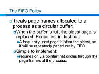 The FIFO Policy
 Treats page frames allocated to a
process as a circular buffer:
When the buffer is full, the oldest page is
replaced. Hence first-in, first-out:
A frequently used page is often the oldest, so
it will be repeatedly paged out by FIFO.
Simple to implement:
requires only a pointer that circles through the
page frames of the process.
 