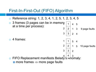 First-In-First-Out (FIFO) Algorithm
 Reference string: 1, 2, 3, 4, 1, 2, 5, 1, 2, 3, 4, 5
 3 frames (3 pages can be in memory
at a time per process):
 4 frames:
 FIFO Replacement manifests Belady’s Anomaly:
 more frames  more page faults
1
2
3
1
2
3
4
1
2
5
3
4
9 page faults
1
2
3
1
2
3
5
1
2
4
5 10 page faults
44 3
 