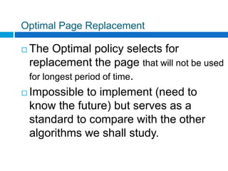 Optimal Page Replacement
 The Optimal policy selects for
replacement the page that will not be used
for longest period of time.
 Impossible to implement (need to
know the future) but serves as a
standard to compare with the other
algorithms we shall study.
 