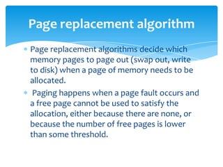 Page replacement algorithm
Page replacement algorithms decide which
memory pages to page out (swap out, write
to disk) when a page of memory needs to be
allocated.
 Paging happens when a page fault occurs and
a free page cannot be used to satisfy the
allocation, either because there are none, or
because the number of free pages is lower
than some threshold.
 