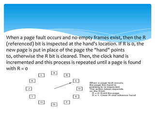 When a page fault occurs and no empty frames exist, then the R
(referenced) bit is inspected at the hand's location. If R is 0, the
new page is put in place of the page the "hand" points
to, otherwise the R bit is cleared. Then, the clock hand is
incremented and this process is repeated until a page is found
with R = 0
 
