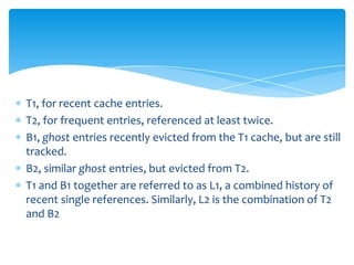T1, for recent cache entries.
T2, for frequent entries, referenced at least twice.
B1, ghost entries recently evicted from the T1 cache, but are still
tracked.
B2, similar ghost entries, but evicted from T2.
T1 and B1 together are referred to as L1, a combined history of
recent single references. Similarly, L2 is the combination of T2
and B2
 