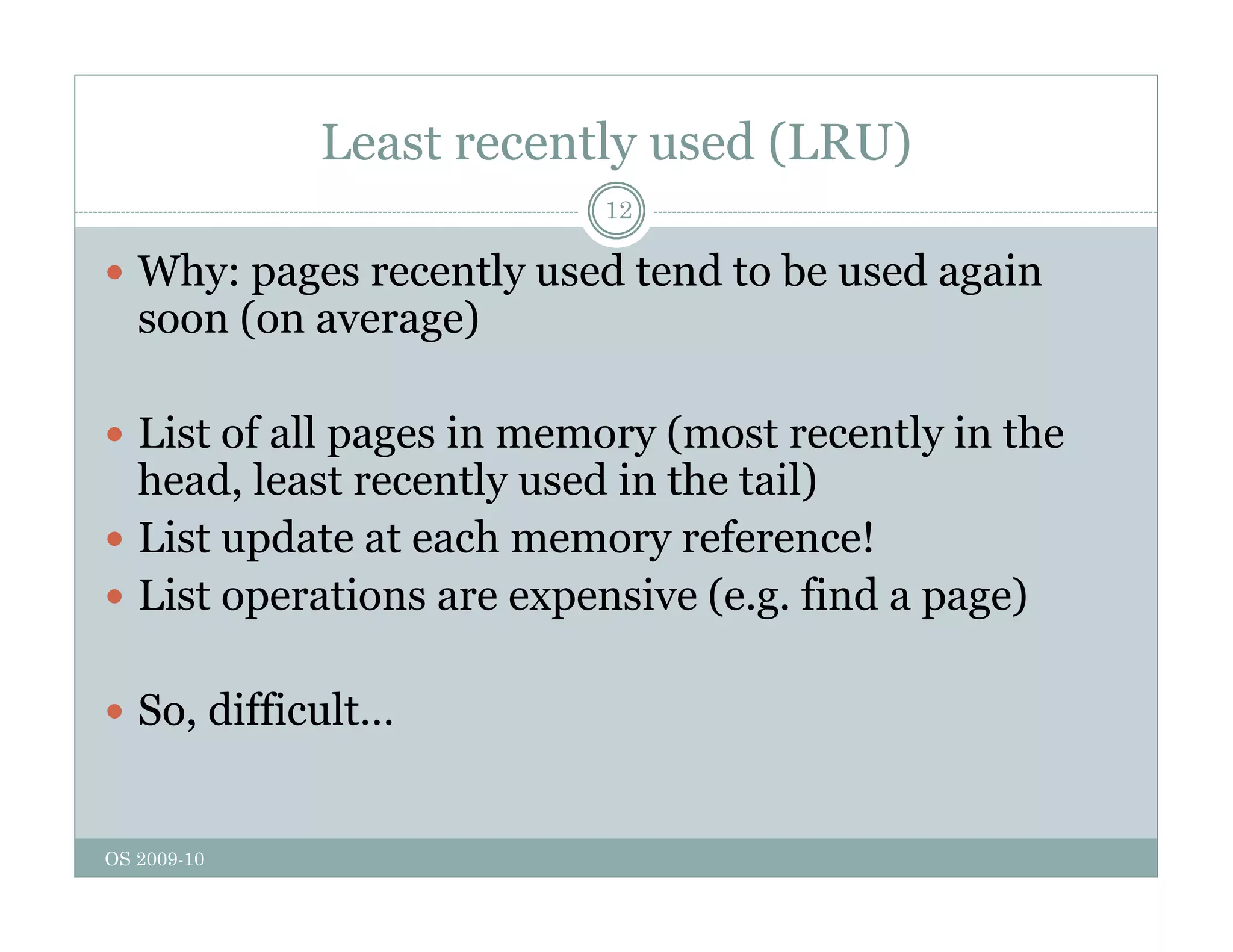 Least recently used (LRU)
12
 Why: pages recently used tend to be used again
soon (on average)
i f ll i ( l i h
 List of all pages in memory (most recently in the
head, least recently used in the tail)
 List update at each memory reference!
 List update at each memory reference!
 List operations are expensive (e.g. find a page)
 So, difficult…
OS 2009-10
 