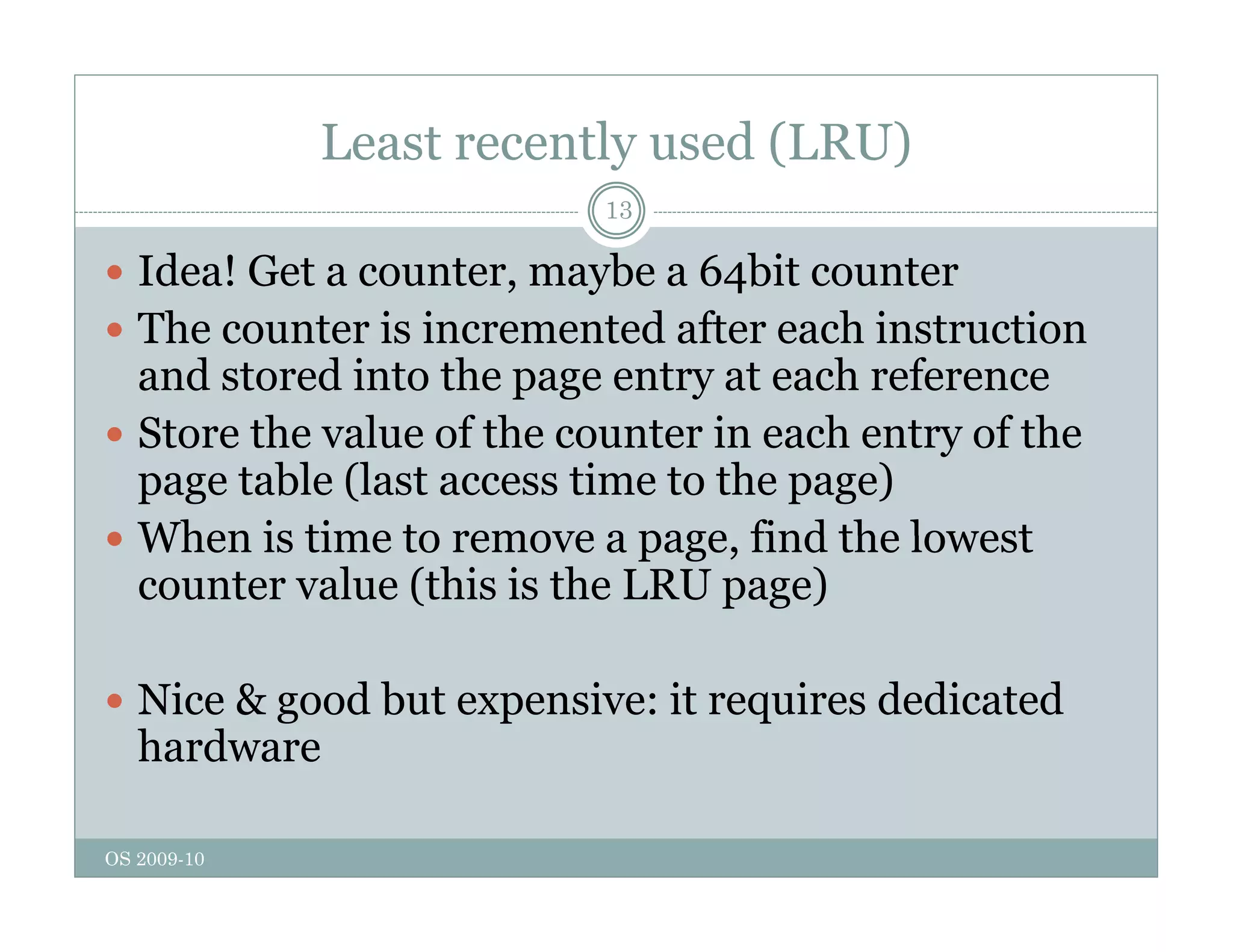 Least recently used (LRU)
13
 Idea! Get a counter, maybe a 64bit counter
 The counter is incremented after each instruction
and stored into the page entry at each reference
h l f h i h f h
 Store the value of the counter in each entry of the
page table (last access time to the page)
 When is time to remove a page find the lowest
 When is time to remove a page, find the lowest
counter value (this is the LRU page)
 Nice & good but expensive: it requires dedicated
hardware
OS 2009-10
 