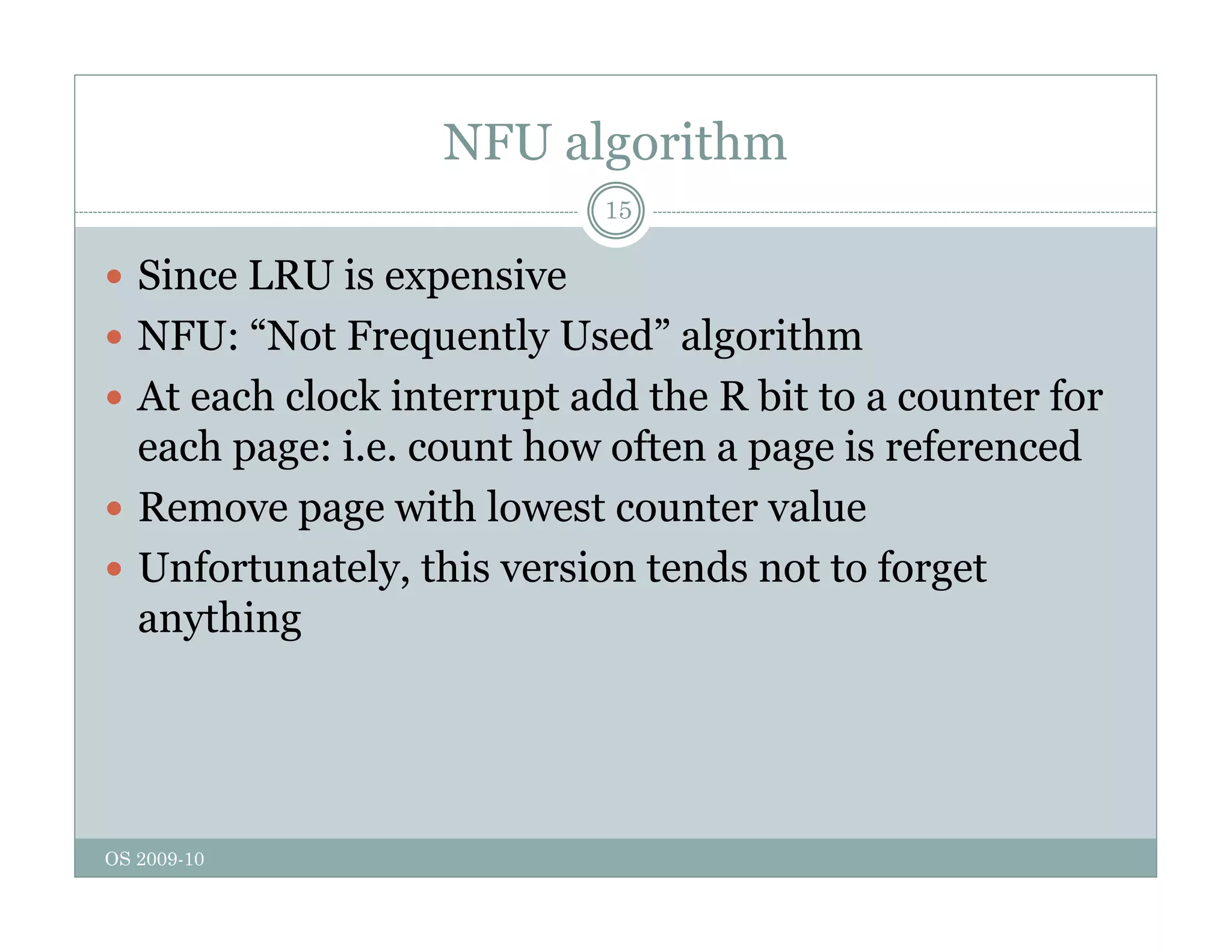 NFU algorithm
15
 Since LRU is expensive
p
 NFU: “Not Frequently Used” algorithm
 At each clock interrupt add the R bit to a counter for
p
each page: i.e. count how often a page is referenced
 Remove page with lowest counter value
 Unfortunately, this version tends not to forget
anything
OS 2009-10
 