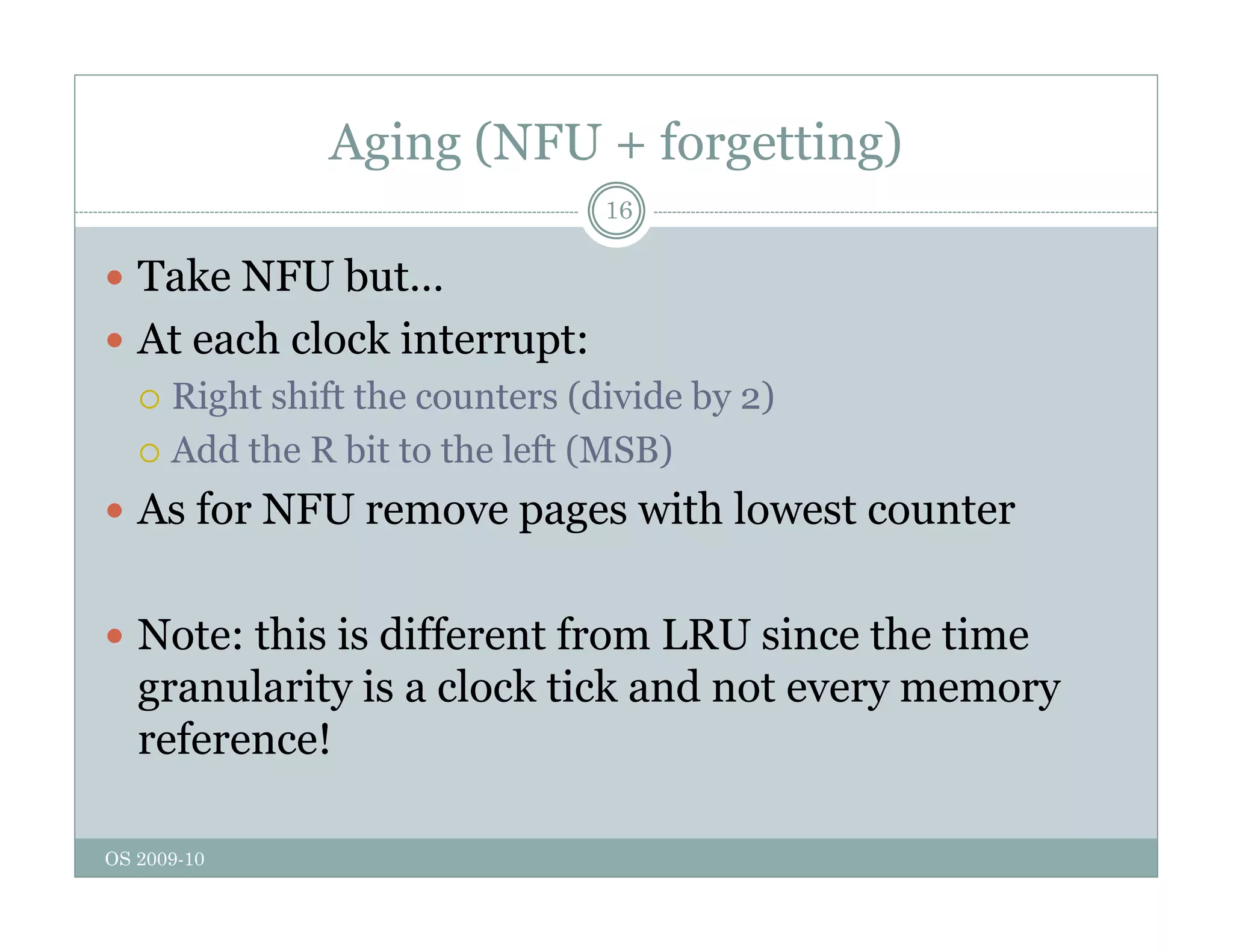 Aging (NFU + forgetting)
16
 Take NFU but…
 At each clock interrupt:
 Right shift the counters (divide by 2)
g y
 Add the R bit to the left (MSB)
 As for NFU remove pages with lowest counter
 Note: this is different from LRU since the time
granularity is a clock tick and not every memory
reference!
OS 2009-10
 