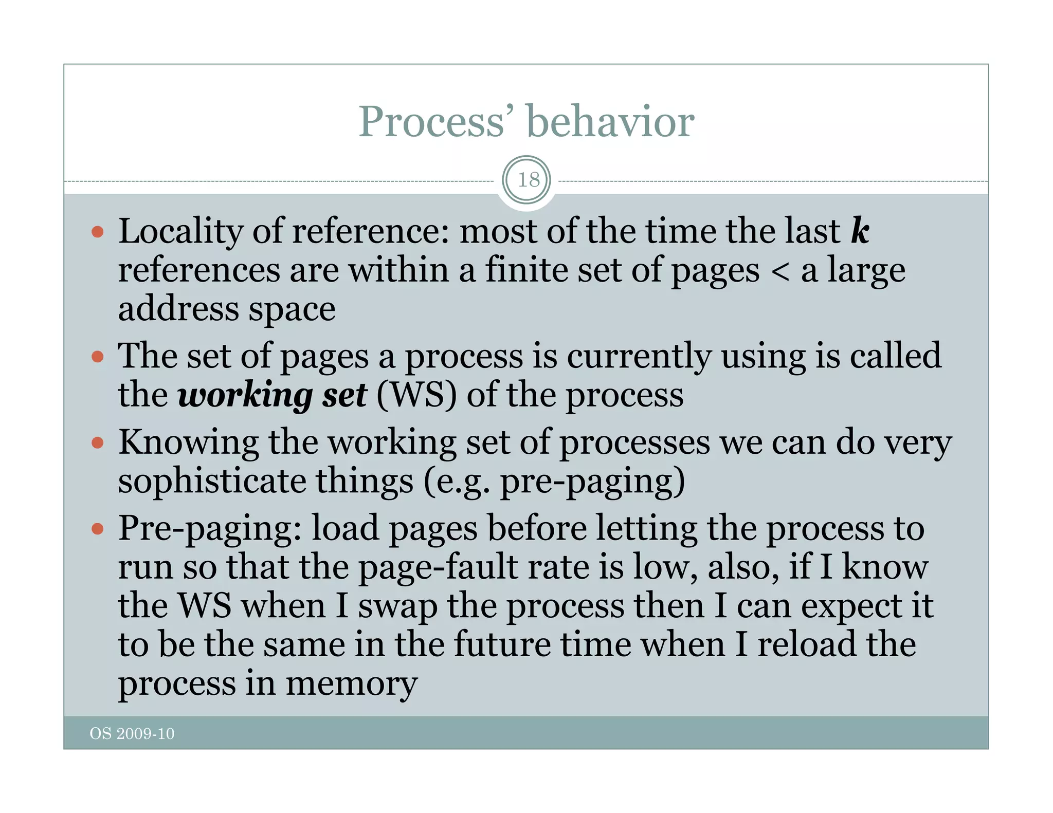 Process’ behavior
18
 Locality of reference: most of the time the last k
references are within a finite set of pages < a large
address space
 The set of pages a process is currently using is called
 The set of pages a process is currently using is called
the working set (WS) of the process
 Knowing the working set of processes we can do very
g g p y
sophisticate things (e.g. pre-paging)
 Pre-paging: load pages before letting the process to
th t th f lt t i l l if I k
run so that the page-fault rate is low, also, if I know
the WS when I swap the process then I can expect it
to be the same in the future time when I reload the
OS 2009-10
process in memory
 