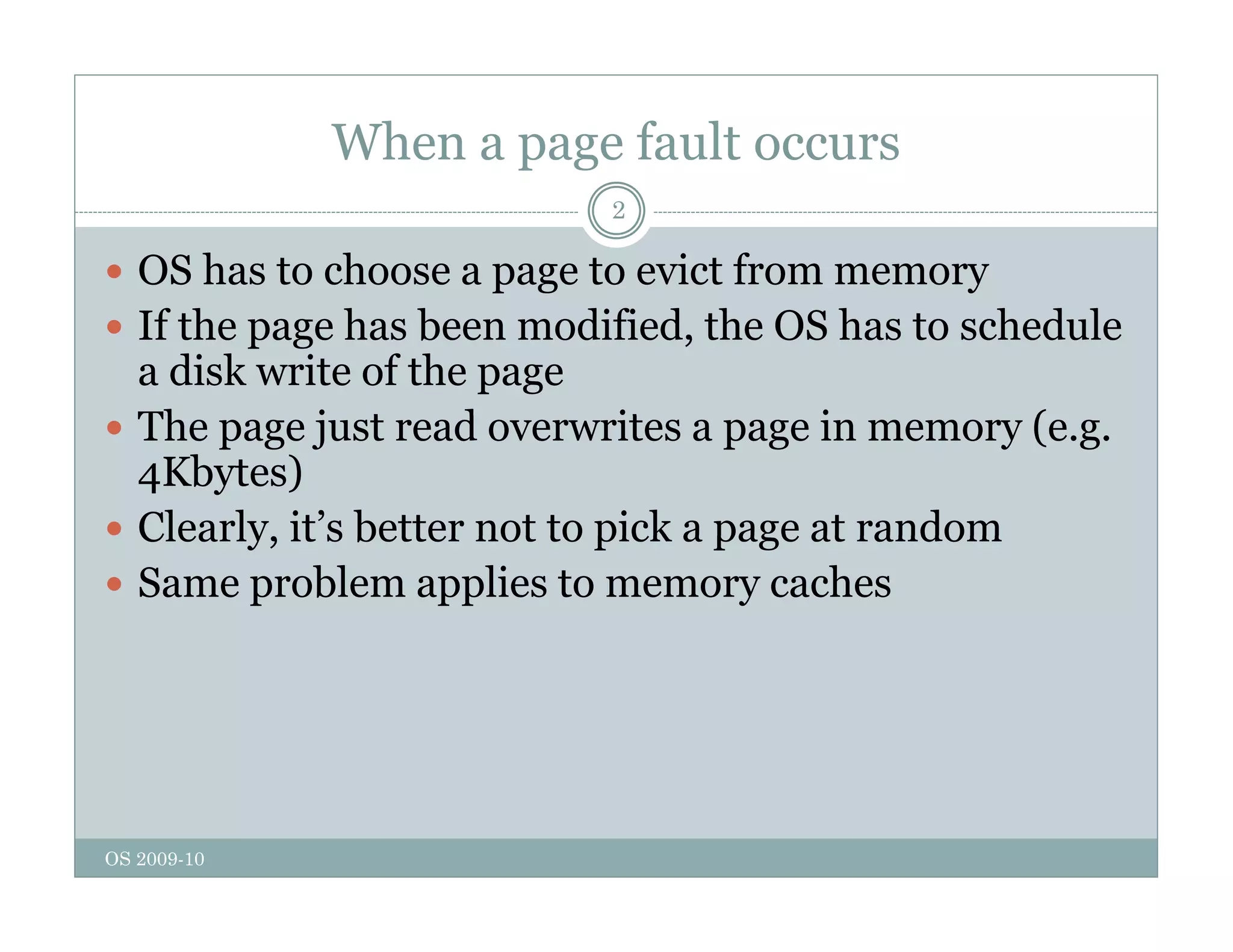 When a page fault occurs
2
 OS has to choose a page to evict from memory
 If the page has been modified, the OS has to schedule
a disk write of the page
Th j t d it i (
 The page just read overwrites a page in memory (e.g.
4Kbytes)
 Clearly it’s better not to pick a page at random
Clearly, it s better not to pick a page at random
 Same problem applies to memory caches
OS 2009-10
 