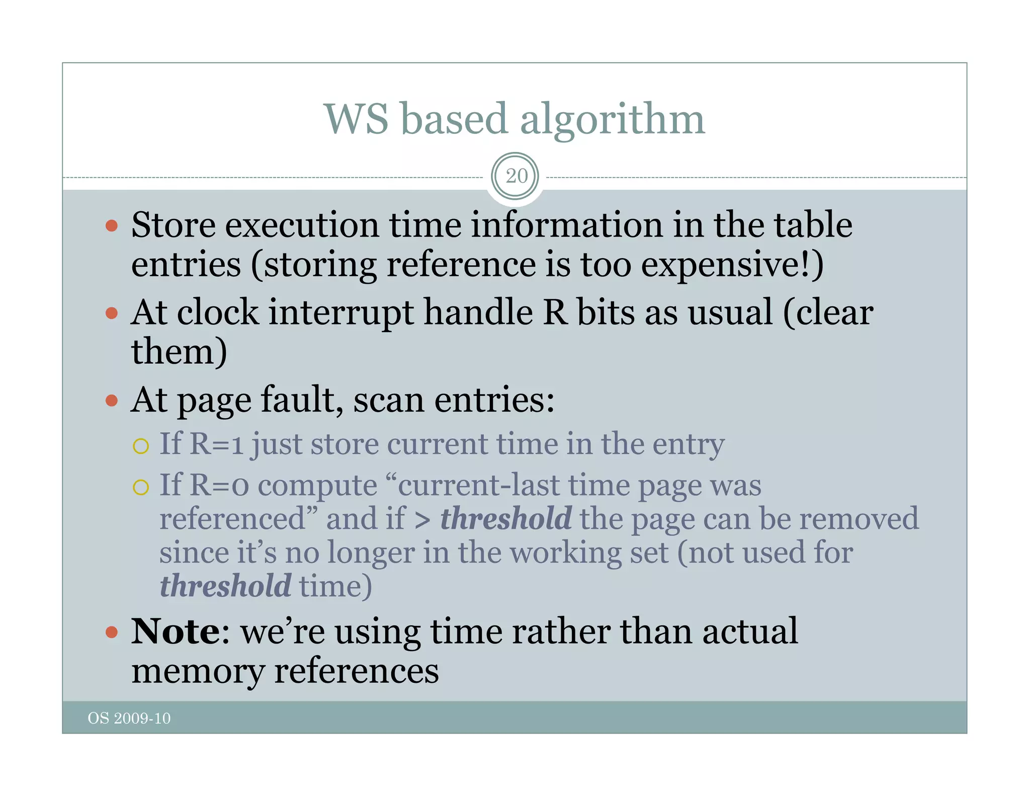 WS based algorithm
20
 Store execution time information in the table
entries (storing reference is too expensive!)
 At clock interrupt handle R bits as usual (clear
them)
them)
 At page fault, scan entries:
 If R=1 just store current time in the entry
 If R=1 just store current time in the entry
 If R=0 compute “current-last time page was
referenced” and if > threshold the page can be removed
since it’s no longer in the working set (not used for
since it s no longer in the working set (not used for
threshold time)
 Note: we’re using time rather than actual
OS 2009-10
g
memory references
 