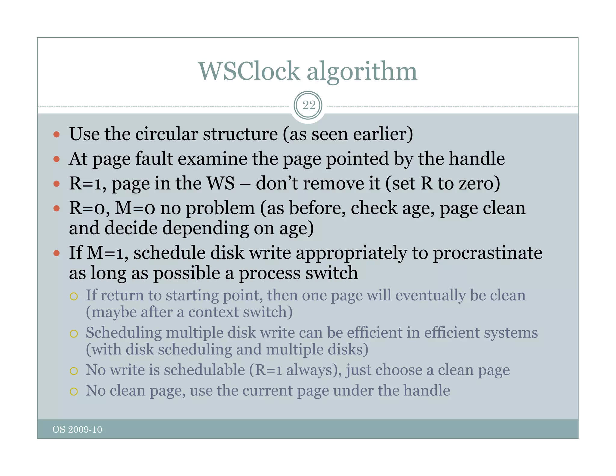 WSClock algorithm
22
 Use the circular structure (as seen earlier)
 At page fault examine the page pointed by the handle
 R=1, page in the WS – don’t remove it (set R to zero)
 R=0 M=0 no problem (as before check age page clean
 R=0, M=0 no problem (as before, check age, page clean
and decide depending on age)
 If M=1, schedule disk write appropriately to procrastinate
l ibl it h
as long as possible a process switch
 If return to starting point, then one page will eventually be clean
(maybe after a context switch)
S h d li l i l di k i b ffi i i ffi i
 Scheduling multiple disk write can be efficient in efficient systems
(with disk scheduling and multiple disks)
 No write is schedulable (R=1 always), just choose a clean page
 N l s th t d th h dl
OS 2009-10
 No clean page, use the current page under the handle
 