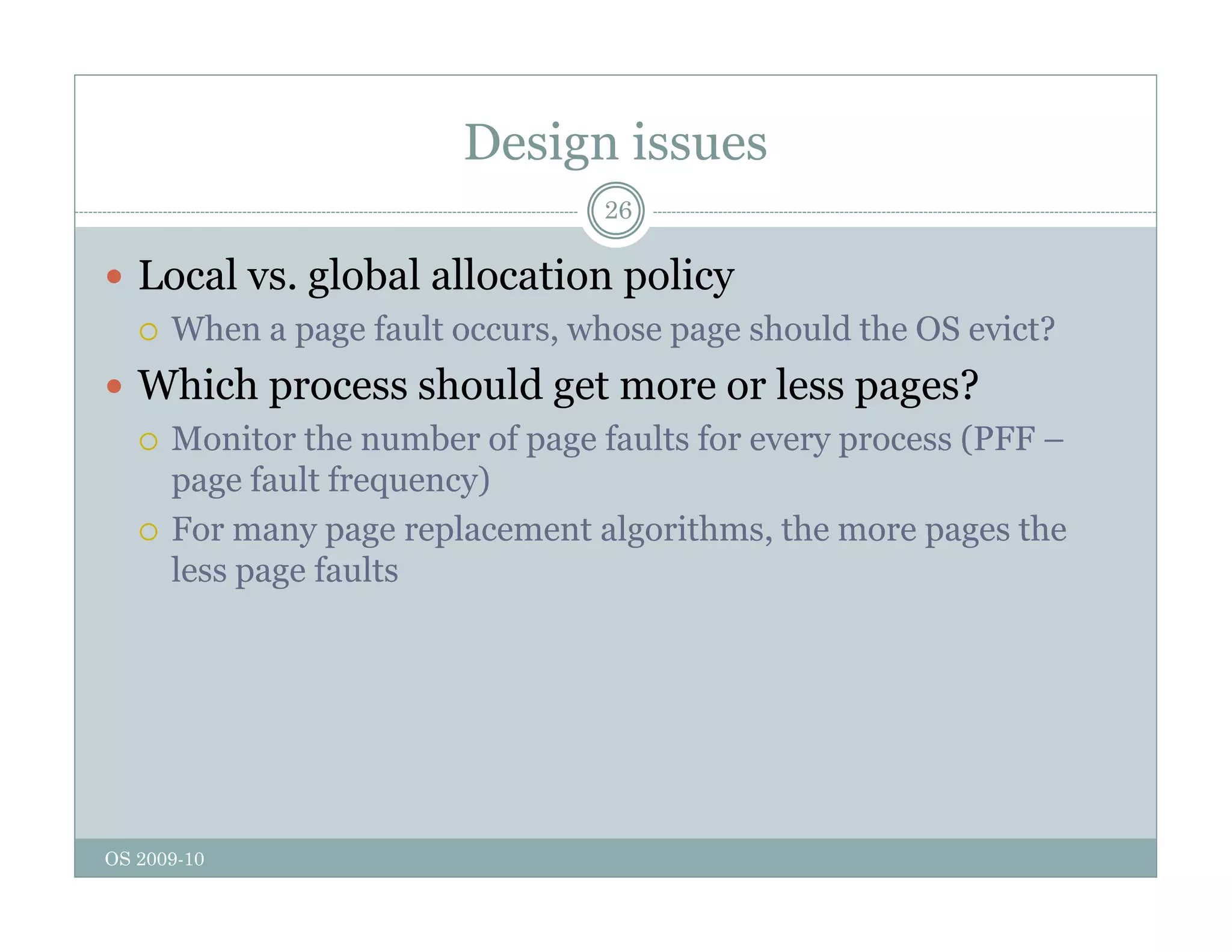 Design issues
26
 Local vs. global allocation policy
g p y
 When a page fault occurs, whose page should the OS evict?
 Which process should get more or less pages?
 Monitor the number of page faults for every process (PFF –
page fault frequency)
 For many page replacement algorithms the more pages the
 For many page replacement algorithms, the more pages the
less page faults
OS 2009-10
 