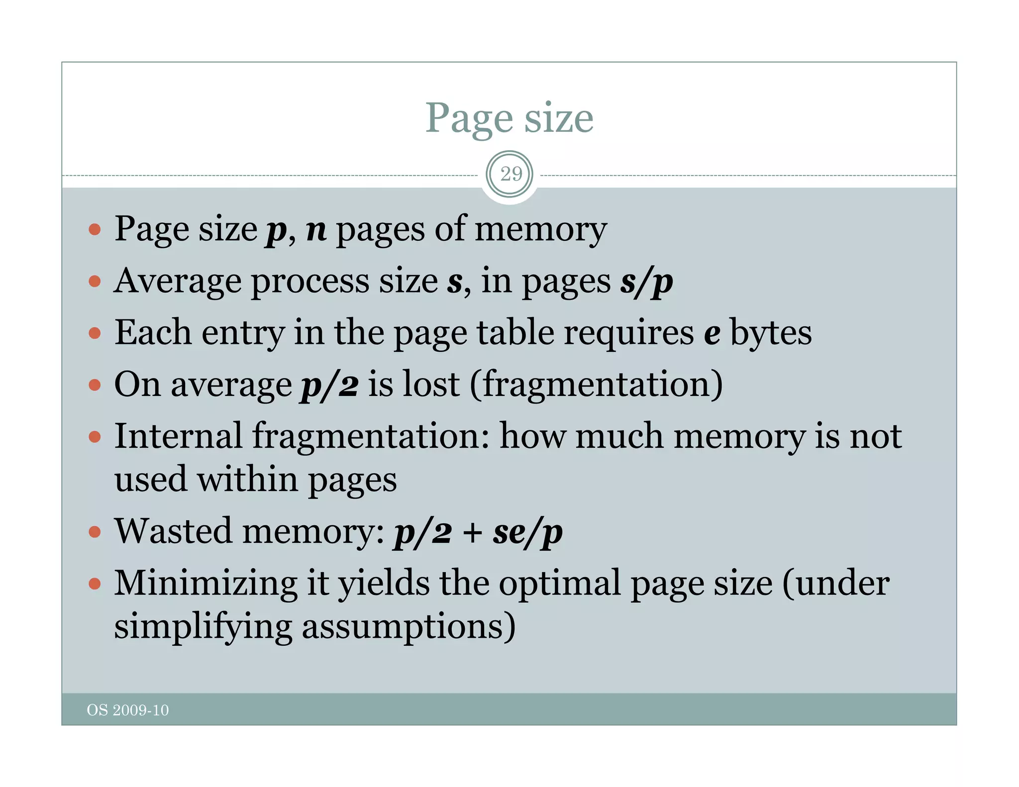 Page size
29
 Page size p, n pages of memory
g p, p g y
 Average process size s, in pages s/p
 Each entry in the page table requires e bytes
Each entry in the page table requires e bytes
 On average p/2 is lost (fragmentation)
 Internal fragmentation: how much memory is not
Internal fragmentation: how much memory is not
used within pages
 Wasted memory: p/2 + se/p
Wasted memory: p/2 + se/p
 Minimizing it yields the optimal page size (under
simplifying assumptions)
OS 2009-10
p y g p )
 