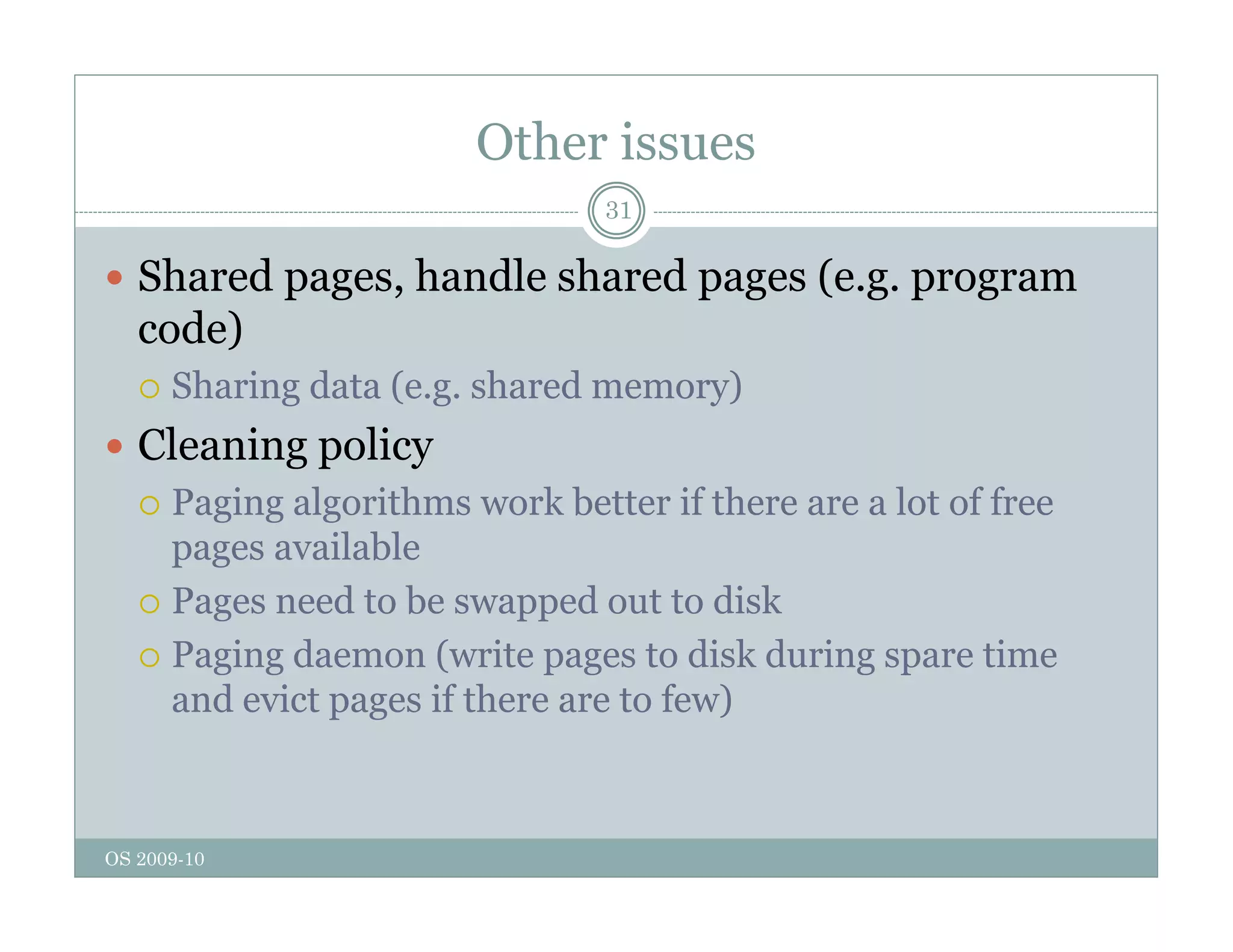 Other issues
31
 Shared pages, handle shared pages (e.g. program
p g , p g ( g p g
code)
 Sharing data (e.g. shared memory)
 Cleaning policy
 Paging algorithms work better if there are a lot of free
il bl
pages available
 Pages need to be swapped out to disk
 Paging daemon (write pages to disk during spare time
 Paging daemon (write pages to disk during spare time
and evict pages if there are to few)
OS 2009-10
 
