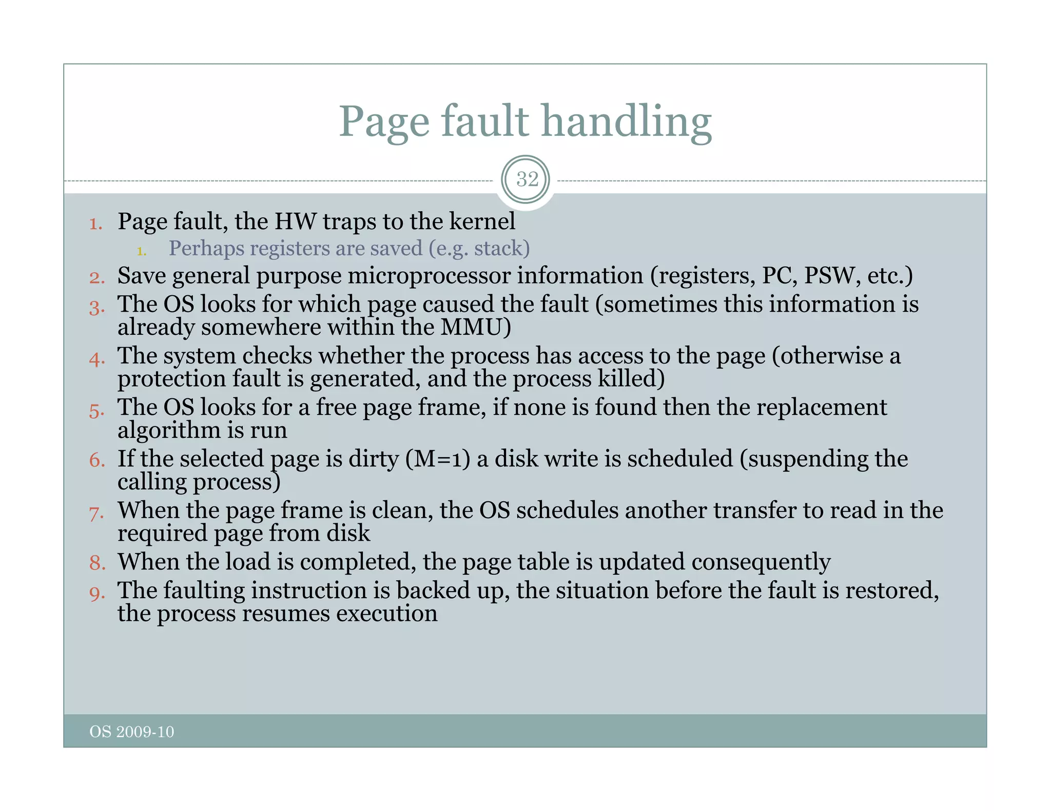 Page fault handling
32
1. Page fault, the HW traps to the kernel
1 Perhaps registers are saved (e g stack)
1. Perhaps registers are saved (e.g. stack)
2. Save general purpose microprocessor information (registers, PC, PSW, etc.)
3. The OS looks for which page caused the fault (sometimes this information is
already somewhere within the MMU)
4 The system checks whether the process has access to the page (otherwise a
4. The system checks whether the process has access to the page (otherwise a
protection fault is generated, and the process killed)
5. The OS looks for a free page frame, if none is found then the replacement
algorithm is run
6 If the selected page is dirty (M 1) a disk write is scheduled (suspending the
6. If the selected page is dirty (M=1) a disk write is scheduled (suspending the
calling process)
7. When the page frame is clean, the OS schedules another transfer to read in the
required page from disk
8 When the load is completed the page table is updated consequently
8. When the load is completed, the page table is updated consequently
9. The faulting instruction is backed up, the situation before the fault is restored,
the process resumes execution
OS 2009-10
 