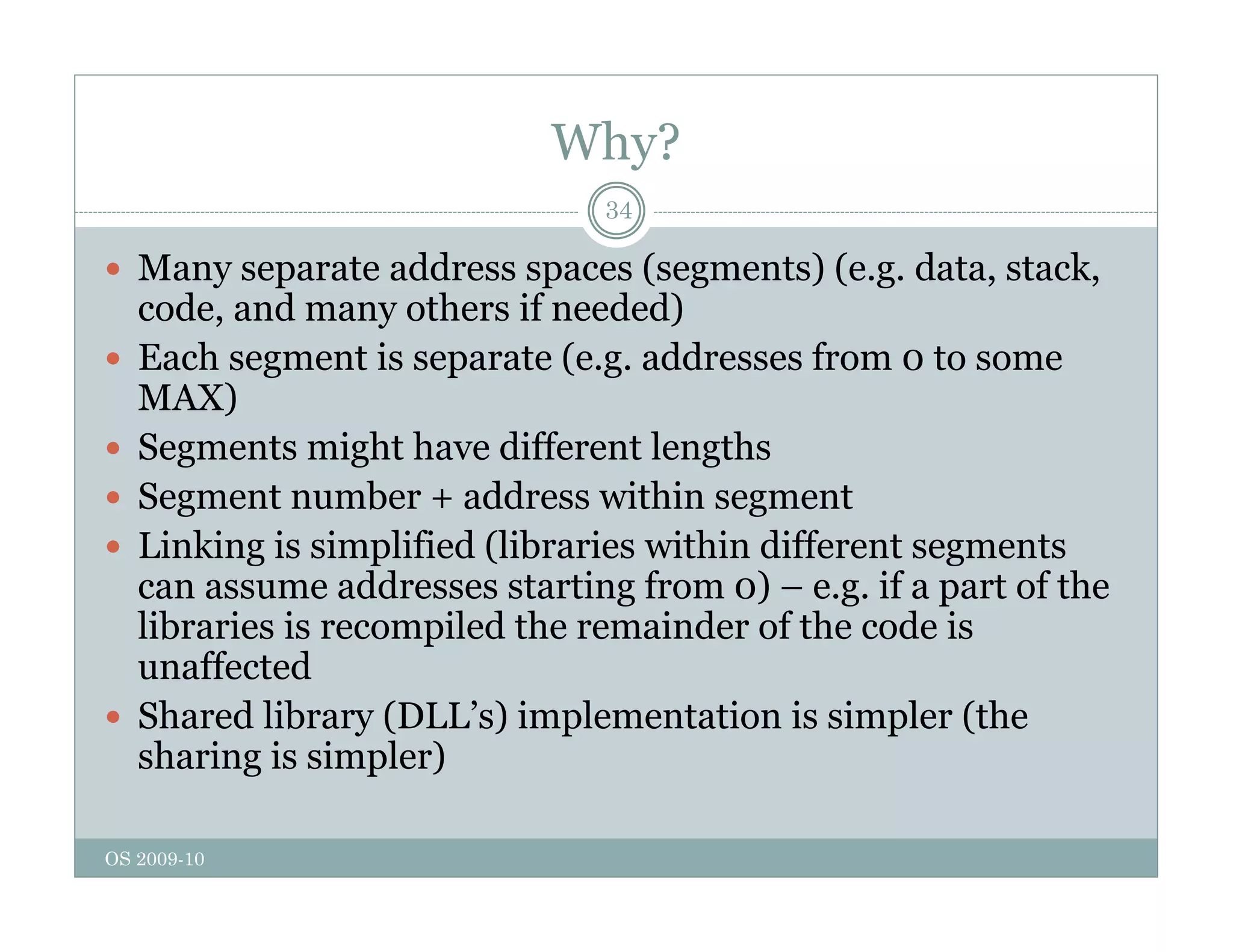 Why?
34
 Many separate address spaces (segments) (e.g. data, stack,
d d h if d d)
code, and many others if needed)
 Each segment is separate (e.g. addresses from 0 to some
MAX)
)
 Segments might have different lengths
 Segment number + address within segment
Li ki i i lifi d (lib i ithi diff t t
 Linking is simplified (libraries within different segments
can assume addresses starting from 0) – e.g. if a part of the
libraries is recompiled the remainder of the code is
ff t d
unaffected
 Shared library (DLL’s) implementation is simpler (the
sharing is simpler)
OS 2009-10
g p
 