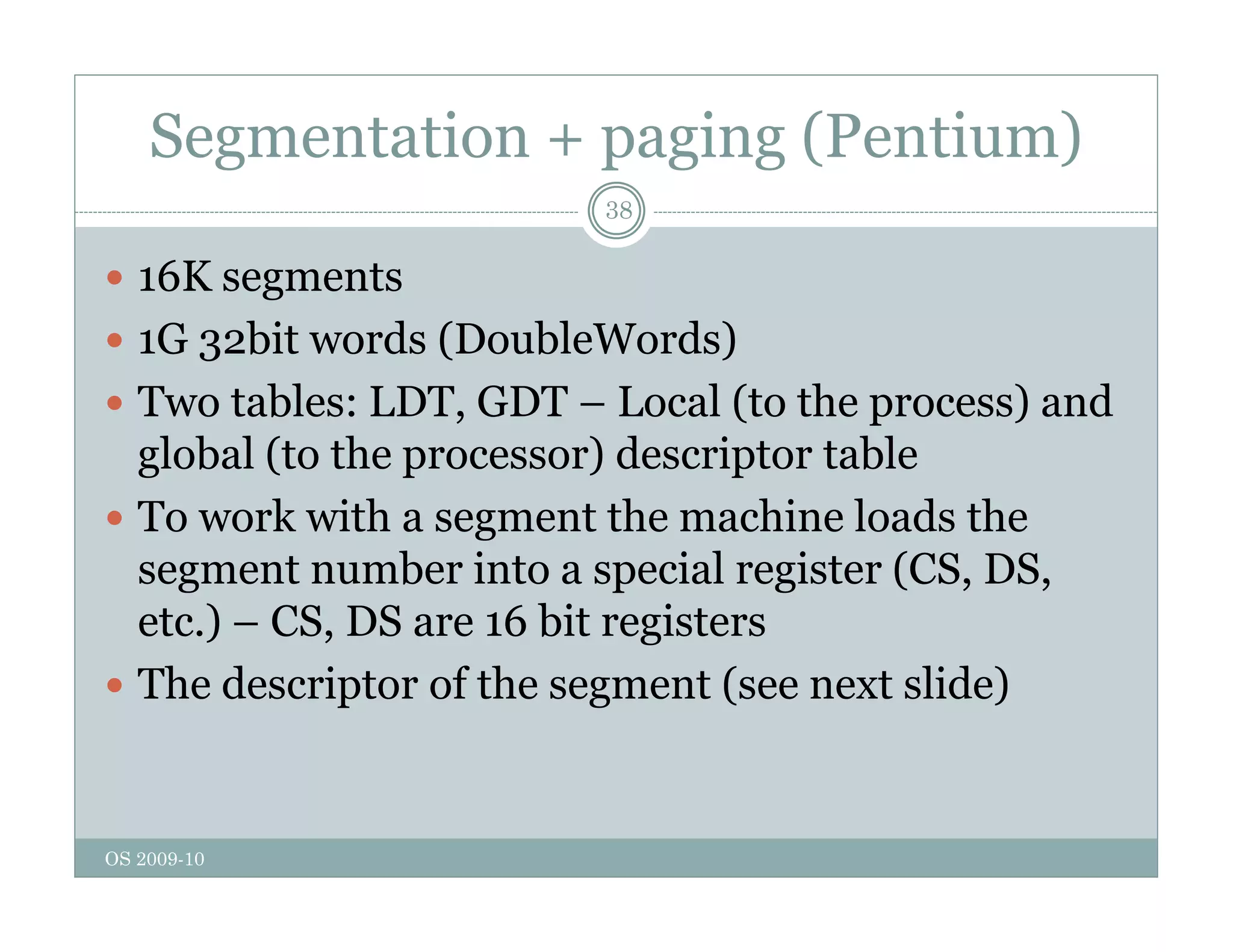 Segmentation + paging (Pentium)
38
 16K segments
g
 1G 32bit words (DoubleWords)
 Two tables: LDT, GDT – Local (to the process) and
Two tables: LDT, GDT Local (to the process) and
global (to the processor) descriptor table
 To work with a segment the machine loads the
g
segment number into a special register (CS, DS,
etc.) – CS, DS are 16 bit registers
 The descriptor of the segment (see next slide)
OS 2009-10
 