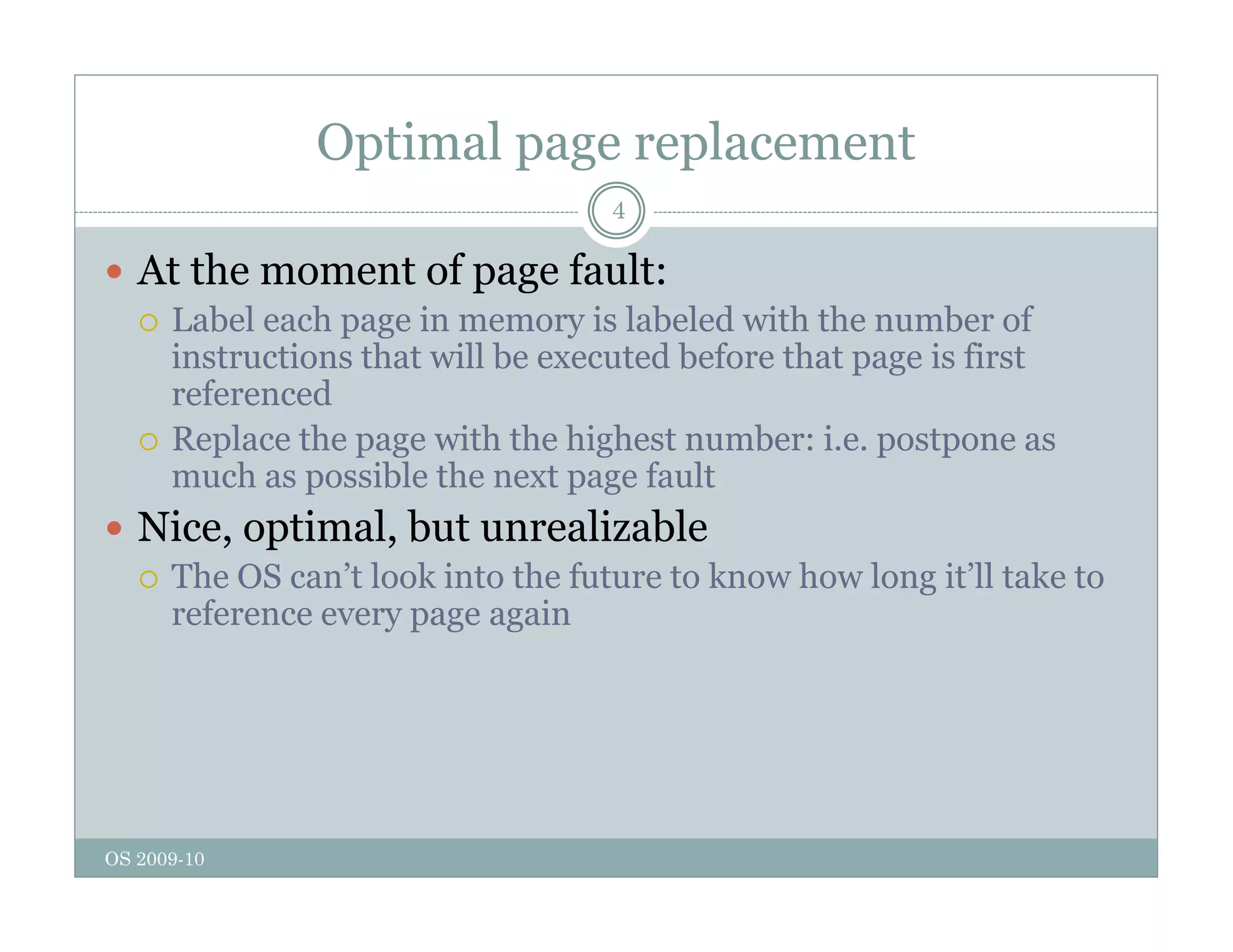 Optimal page replacement
4
 At the moment of page fault:
 Label each page in memory is labeled with the number of
instructions that will be executed before that page is first
referenced
 Replace the page with the highest number: i.e. postpone as
much as possible the next page fault
 Nice optimal but unrealizable
Nice, optimal, but unrealizable
 The OS can’t look into the future to know how long it’ll take to
reference every page again
OS 2009-10
 