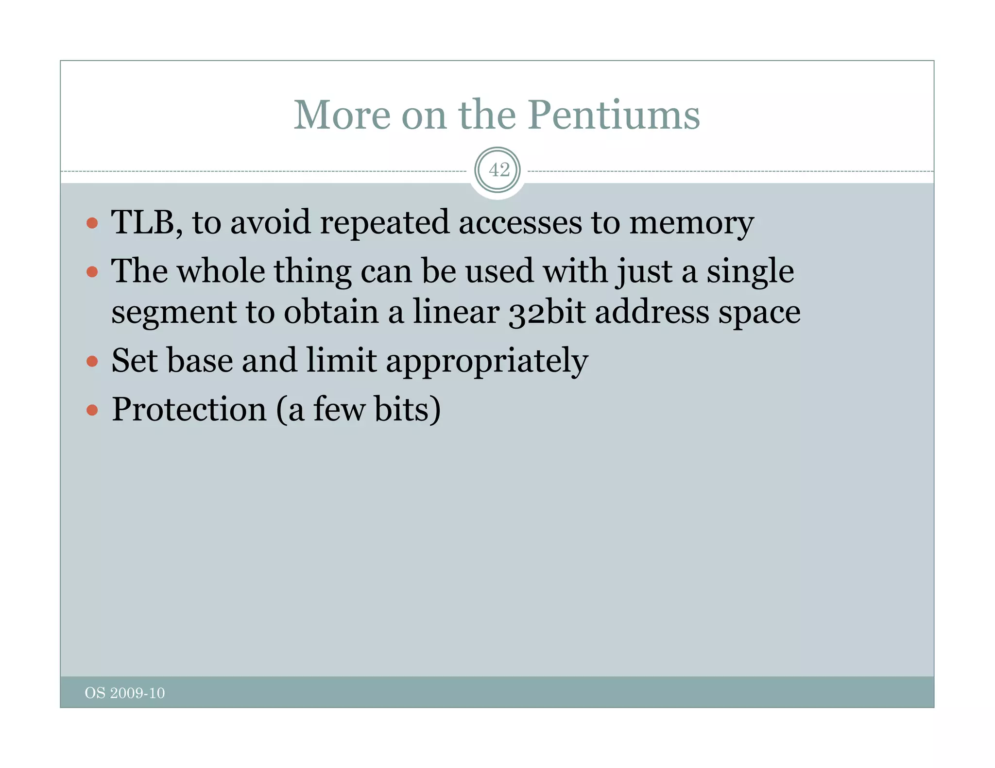 More on the Pentiums
42
 TLB, to avoid repeated accesses to memory
, p y
 The whole thing can be used with just a single
segment to obtain a linear 32bit address space
 Set base and limit appropriately
 Protection (a few bits)
OS 2009-10
 