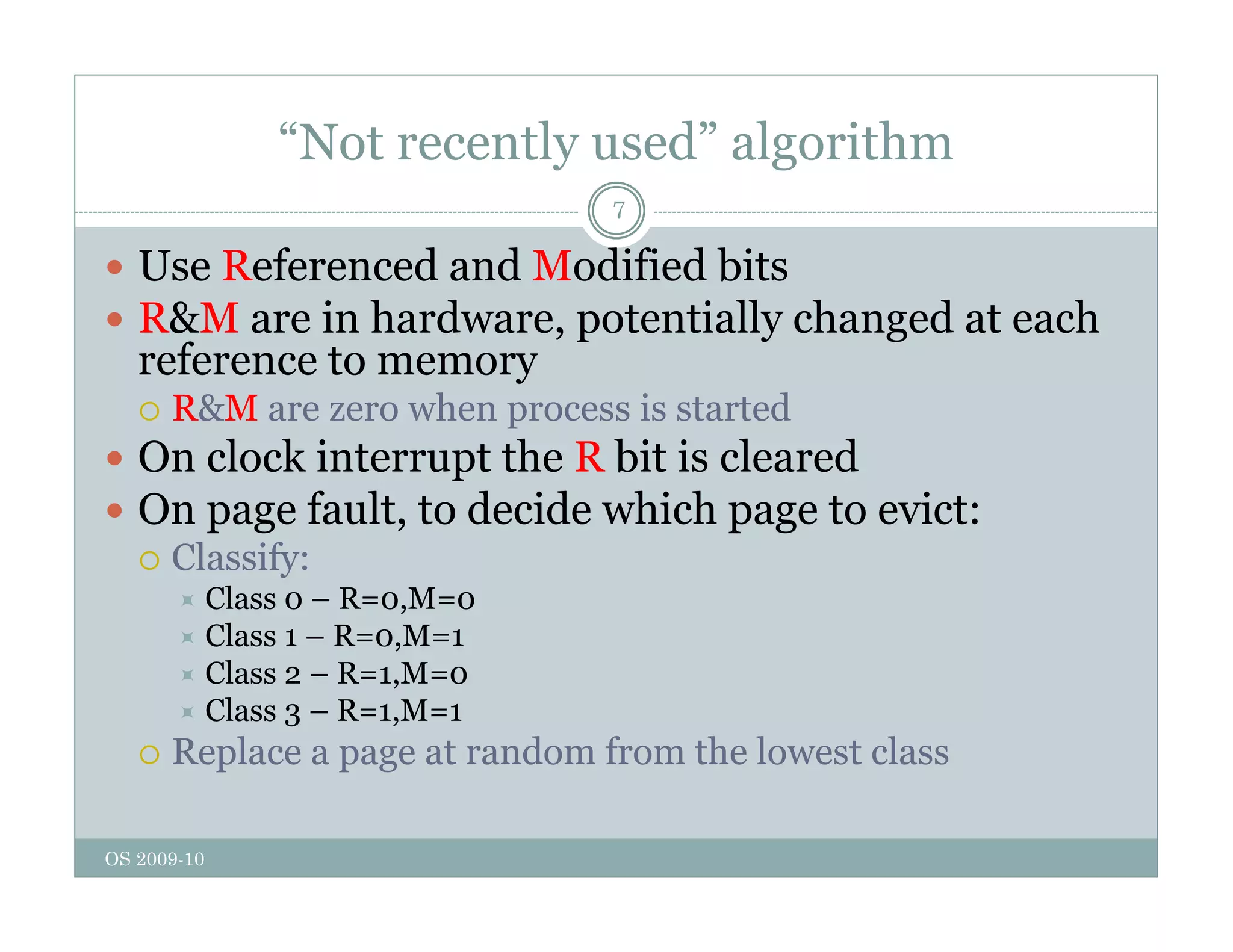 “Not recently used” algorithm
7
 Use Referenced and Modified bits
 R&M are in hardware, potentially changed at each
reference to memory
 R&M are zero when process is started
 R&M are zero when process is started
 On clock interrupt the R bit is cleared
 On page fault, to decide which page to evict:
 Classify:
 Class 0 – R=0,M=0
 Class 1 – R=0,M=1
 Class 2 – R=1,M=0
 Class 3 – R=1,M=1
 Replace a page at random from the lowest class
OS 2009-10
 