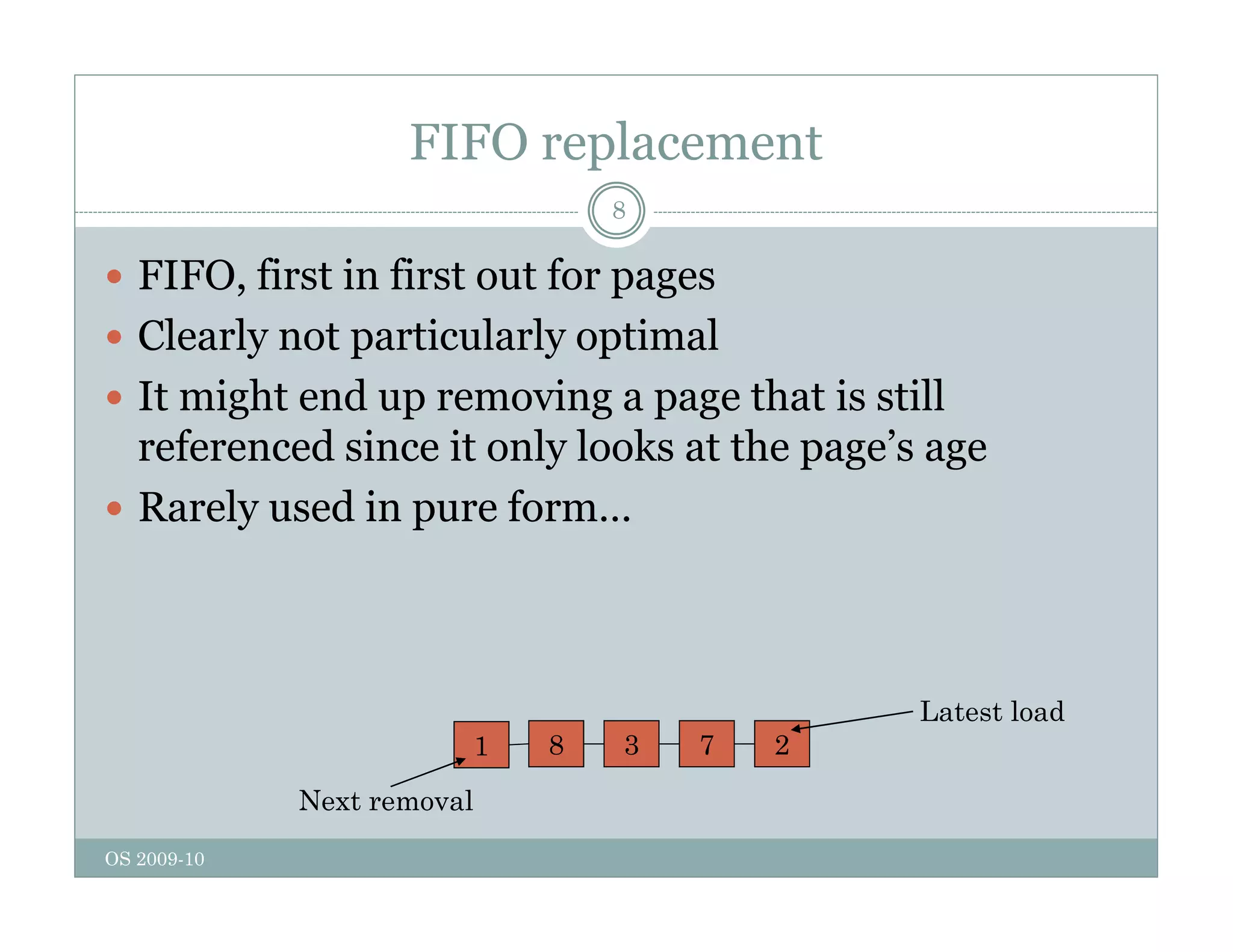 FIFO replacement
8
 FIFO, first in first out for pages
, p g
 Clearly not particularly optimal
 It might end up removing a page that is still
g p g p g
referenced since it only looks at the page’s age
 Rarely used in pure form…
1 8 3 7 2
Latest load
OS 2009-10
Next removal
 