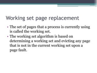 Working set page replacement
• The set of pages that a process is currently using
is called the working set.
• The working set algorithm is based on
determining a working set and evicting any page
that is not in the current working set upon a
page fault.
 