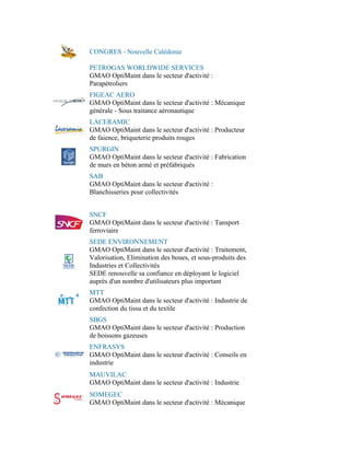 CONGRES - Nouvelle Calédonie

PETROGAS WORLDWIDE SERVICES
GMAO OptiMaint dans le secteur d'activité :
Parapétroliers
FIGEAC AERO
GMAO OptiMaint dans le secteur d'activité : Mécanique
générale - Sous traitance aéronautique
LACERAMIC
GMAO OptiMaint dans le secteur d'activité : Producteur
de faience, briqueterie produits rouges
SPURGIN
GMAO OptiMaint dans le secteur d'activité : Fabrication
de murs en béton armé et préfabriqués
SAB
GMAO OptiMaint dans le secteur d'activité :
Blanchisseries pour collectivités


SNCF
GMAO OptiMaint dans le secteur d'activité : Tansport
ferroviaire
SEDE ENVIRONNEMENT
GMAO OptiMaint dans le secteur d'activité : Traitement,
Valorisation, Elimination des boues, et sous-produits des
Industries et Collectivités
SEDE renouvelle sa confiance en déployant le logiciel
auprès d'un nombre d'utilisateurs plus important
MTT
GMAO OptiMaint dans le secteur d'activité : Industrie de
confection du tissu et du textile
SBGS
GMAO OptiMaint dans le secteur d'activité : Production
de boissons gazeuses
ENFRASYS
GMAO OptiMaint dans le secteur d'activité : Conseils en
industrie
MAUVILAC
GMAO OptiMaint dans le secteur d'activité : Industrie
SOMEGEC
GMAO OptiMaint dans le secteur d'activité : Mécanique
 