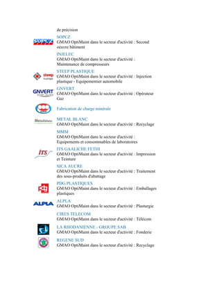 de précision
SOPCZ
GMAO OptiMaint dans le secteur d'activité : Second
oeuvre bâtiment
INJELEC
GMAO OptiMaint dans le secteur d'activité :
Maintenance de compresseurs
STEEP PLASTIQUE
GMAO OptiMaint dans le secteur d'activité : Injection
plastique - Equipementier automobile
GNVERT
GMAO OptiMaint dans le secteur d'activité : Opérateur
Gaz

Fabrication de charge minérale

METAL BLANC
GMAO OptiMaint dans le secteur d'activité : Recyclage
MMM
GMAO OptiMaint dans le secteur d'activité :
Equipements et consommables de laboratoires
ITS GAALICHE FETHI
GMAO OptiMaint dans le secteur d'activité : Impression
et Teinture
SICA AUCRE
GMAO OptiMaint dans le secteur d'activité : Traitement
des sous-produits d'abattage
PDG PLASTIQUES
GMAO OptiMaint dans le secteur d'activité : Emballages
plastiques
ALPLA
GMAO OptiMaint dans le secteur d'activité : Plasturgie
CIRES TELECOM
GMAO OptiMaint dans le secteur d'activité : Télécom
LA RHODANIENNE - GROUPE SAB
GMAO OptiMaint dans le secteur d'activité : Fonderie
REGENE SUD
GMAO OptiMaint dans le secteur d'activité : Recyclage
 