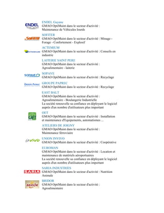 ENDEL Guyane
GMAO OptiMaint dans le secteur d'activité :
Maintenance de Véhicules lourds
SOFITER
GMAO OptiMaint dans le secteur d'activité : Minage -
Forage - Confortement - Explosif
ACTEMIUM
GMAO OptiMaint dans le secteur d'activité : Conseils en
industrie
LAITERIE SAINT PERE
GMAO OptiMaint dans le secteur d'activité :
Agroalimentaire - laiterie
SOPAVE
GMAO OptiMaint dans le secteur d'activité : Recyclage
GROUPE PAPREC
GMAO OptiMaint dans le secteur d'activité : Recyclage
EAST BALT
GMAO OptiMaint dans le secteur d'activité :
Agroalimentaire - Boulangerie Industrielle
La société renouvelle sa confiance en déployant le logiciel
auprès d'un nombre d'utilisateurs plus important
OET
GMAO OptiMaint dans le secteur d'activité : Installation
et maintenance d'Equipements, automatismes ...
ATELIERS DE JOIGNY
GMAO OptiMaint dans le secteur d'activité :
Maintenance férroviaire
UNION INVIVO
GMAO OptiMaint dans le secteur d'activité : Coopérative
EUROMAN
GMAO OptiMaint dans le secteur d'activité : Location et
maintenance de matériels aéroportuaires
La société renouvelle sa confiance en déployant le logiciel
auprès d'un nombre d'utilisateurs plus important
SARIA INDUSTRIES
GMAO OptiMaint dans le secteur d'activité : Nutrition
Animale
BRIDOR
GMAO OptiMaint dans le secteur d'activité :
Agroalimentaire
 