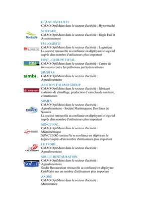 GEANT BATELIERE
GMAO OptiMaint dans le secteur d'activité : Hypermaché
NOREADE
GMAO OptiMaint dans le secteur d'activité : Regie Eau et
Assainissement
FM LOGISTIC
GMAO OptiMaint dans le secteur d'activité : Logistique
La société renouvelle sa confiance en déployant le logiciel
auprès d'un nombre d'utilisateurs plus important
FOST - GROUPE TOTAL
GMAO OptiMaint dans le secteur d'activité : Centre de
formation contre les pollutions par hydrocarbures
SIMBI SA
GMAO OptiMaint dans le secteur d'activité :
Agroalimentaire
ARISTON THERMO GROUP
GMAO OptiMaint dans le secteur d'activité : fabricant
systèmes de chauffage, production d’eau chaude sanitaire,
climatisation
SOMES
GMAO OptiMaint dans le secteur d'activité :
Agroalimentaire - Société Martiniquaise Des Eaux de
Sources
La société renouvelle sa confiance en déployant le logiciel
auprès d'un nombre d'utilisateurs plus important
SONCEBOZ
GMAO OptiMaint dans le secteur d'activité :
Microtechnique
SONCEBOZ renouvelle sa confiance en déployant le
logiciel auprès d'un nombre d'utilisateurs plus important
LE FROID
GMAO OptiMaint dans le secteur d'activité :
Agroalimentaire
SOULIE RESTAURATION
GMAO OptiMaint dans le secteur d'activité :
Agroalimentaire
Soulie Restauration renouvelle sa confiance en déployant
OptiMaint sur un nombre d'utilisateurs plus important
AXONE
GMAO OptiMaint dans le secteur d'activité :
Maintenance
 