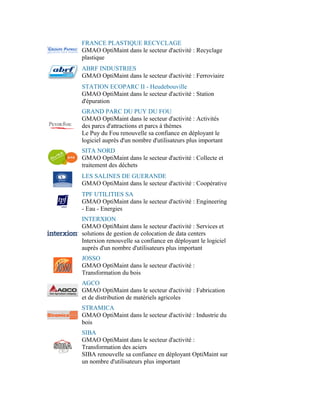 FRANCE PLASTIQUE RECYCLAGE
GMAO OptiMaint dans le secteur d'activité : Recyclage
plastique
ABRF INDUSTRIES
GMAO OptiMaint dans le secteur d'activité : Ferroviaire
STATION ECOPARC II - Heudebouville
GMAO OptiMaint dans le secteur d'activité : Station
d'épuration
GRAND PARC DU PUY DU FOU
GMAO OptiMaint dans le secteur d'activité : Activités
des parcs d'attractions et parcs à thèmes
Le Puy du Fou renouvelle sa confiance en déployant le
logiciel auprès d'un nombre d'utilisateurs plus important
SITA NORD
GMAO OptiMaint dans le secteur d'activité : Collecte et
traitement des déchets
LES SALINES DE GUERANDE
GMAO OptiMaint dans le secteur d'activité : Coopérative
TPF UTILITIES SA
GMAO OptiMaint dans le secteur d'activité : Engineering
- Eau - Energies
INTERXION
GMAO OptiMaint dans le secteur d'activité : Services et
solutions de gestion de colocation de data centers
Interxion renouvelle sa confiance en déployant le logiciel
auprès d'un nombre d'utilisateurs plus important
JOSSO
GMAO OptiMaint dans le secteur d'activité :
Transformation du bois
AGCO
GMAO OptiMaint dans le secteur d'activité : Fabrication
et de distribution de matériels agricoles
STRAMICA
GMAO OptiMaint dans le secteur d'activité : Industrie du
bois
SIBA
GMAO OptiMaint dans le secteur d'activité :
Transformation des aciers
SIBA renouvelle sa confiance en déployant OptiMaint sur
un nombre d'utilisateurs plus important
 