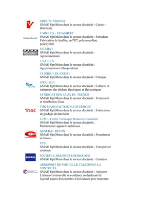 GROUPE VIKINGS
GMAO OptiMaint dans le secteur d'activité : Casino -
Hôtellerie
CAROLEX - VITASHEET
GMAO OptiMaint dans le secteur d'activité : Extrudeur
Fabrication de feuilles, en PET, polypropylène,
polystyrène
SICABAT
GMAO OptiMaint dans le secteur d'activité :
Agroalimentaire
3 VALLES
GMAO OptiMaint dans le secteur d'activité :
Agroalimentaire (Ovoproduits)
CLINIQUE DU CEDRE
GMAO OptiMaint dans le secteur d'activité : Clinique
SITA DEEE
GMAO OptiMaint dans le secteur d'activité : Collecte et
traitement des déchets électriques et électroniques
SYNDICAT DES EAUX DU TREGOR
GMAO OptiMaint dans le secteur d'activité : Traitement
et distribution d'eau
THK MANUFACTURING OF EUROPE
GMAO OptiMaint dans le secteur d'activité : Fabrication
de guidage de précision
CTMI - Centre Technique Medical et Industriel
GMAO OptiMaint dans le secteur d'activité :
Maintenance appareils médicaux
GENERAL BETON
GMAO OptiMaint dans le secteur d'activité : Fournisseur
de bétons
TUS
GMAO OptiMaint dans le secteur d'activité : Transport en
commun
SOCIETE CARRIERES LOURDAISES
GMAO OptiMaint dans le secteur d'activité : Carrières
AEROPORT DE NOUVELLE CALEDONIE LA
TONTOUTA
GMAO OptiMaint dans le secteur d'activité : Aéroport
L'aéroport renouvelle sa confiance en déployant le
logiciel auprès d'un nombre d'utilisateurs plus important
 