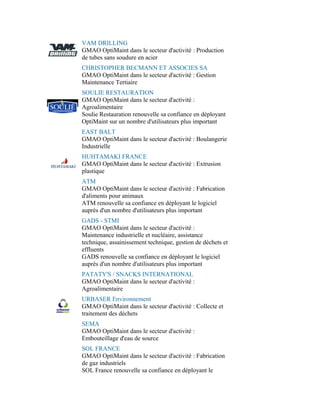 VAM DRILLING
GMAO OptiMaint dans le secteur d'activité : Production
de tubes sans soudure en acier
CHRISTOPHER BECMANN ET ASSOCIES SA
GMAO OptiMaint dans le secteur d'activité : Gestion
Maintenance Tertiaire
SOULIE RESTAURATION
GMAO OptiMaint dans le secteur d'activité :
Agroalimentaire
Soulie Restauration renouvelle sa confiance en déployant
OptiMaint sur un nombre d'utilisateurs plus important
EAST BALT
GMAO OptiMaint dans le secteur d'activité : Boulangerie
Industrielle
HUHTAMAKI FRANCE
GMAO OptiMaint dans le secteur d'activité : Extrusion
plastique
ATM
GMAO OptiMaint dans le secteur d'activité : Fabrication
d'aliments pour animaux
ATM renouvelle sa confiance en déployant le logiciel
auprès d'un nombre d'utilisateurs plus important
GADS - STMI
GMAO OptiMaint dans le secteur d'activité :
Maintenance industrielle et nucléaire, assistance
technique, assainissement technique, gestion de déchets et
effluents
GADS renouvelle sa confiance en déployant le logiciel
auprès d'un nombre d'utilisateurs plus important
PATATY'S / SNACKS INTERNATIONAL
GMAO OptiMaint dans le secteur d'activité :
Agroalimentaire
URBASER Environnement
GMAO OptiMaint dans le secteur d'activité : Collecte et
traitement des déchets
SEMA
GMAO OptiMaint dans le secteur d'activité :
Embouteillage d'eau de source
SOL FRANCE
GMAO OptiMaint dans le secteur d'activité : Fabrication
de gaz industriels
SOL France renouvelle sa confiance en déployant le
 