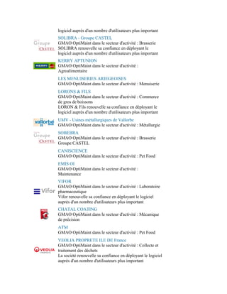 logiciel auprès d'un nombre d'utilisateurs plus important
SOLIBRA - Groupe CASTEL
GMAO OptiMaint dans le secteur d'activité : Brasserie
SOLIBRA renouvelle sa confiance en déployant le
logiciel auprès d'un nombre d'utilisateurs plus important
KERRY APTUNION
GMAO OptiMaint dans le secteur d'activité :
Agroalimentaire
LES MENUISERIES ARIEGEOISES
GMAO OptiMaint dans le secteur d'activité : Menuiserie
LORONS & FILS
GMAO OptiMaint dans le secteur d'activité : Commerce
de gros de boissons
LORON & Fils renouvelle sa confiance en déployant le
logiciel auprès d'un nombre d'utilisateurs plus important
UMV - Usines métallurgiques de Vallorbe
GMAO OptiMaint dans le secteur d'activité : Métallurgie
SOBEBRA
GMAO OptiMaint dans le secteur d'activité : Brasserie
Groupe CASTEL
CANISCIENCE
GMAO OptiMaint dans le secteur d'activité : Pet Food
EMIS OI
GMAO OptiMaint dans le secteur d'activité :
Maintenance
VIFOR
GMAO OptiMaint dans le secteur d'activité : Laboratoire
pharmaceutique
Vifor renouvelle sa confiance en déployant le logiciel
auprès d'un nombre d'utilisateurs plus important
CHATAL COATING
GMAO OptiMaint dans le secteur d'activité : Mécanique
de précision
ATM
GMAO OptiMaint dans le secteur d'activité : Pet Food
VEOLIA PROPRETE ILE DE France
GMAO OptiMaint dans le secteur d'activité : Collecte et
traitement des déchets
La société renouvelle sa confiance en déployant le logiciel
auprès d'un nombre d'utilisateurs plus important
 