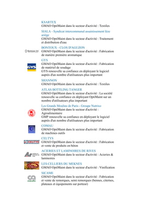KSARTEX
GMAO OptiMaint dans le secteur d'activité : Textiles
SIALA - Syndicat intercommunal assainissement lèze
ariège
GMAO OptiMaint dans le secteur d'activité : Traitement
et distribution d'eau
BONTOUX - CLOS D'AGUZON
GMAO OptiMaint dans le secteur d'activité : Fabrication
de matière première aromatique
GYS
GMAO OptiMaint dans le secteur d'activité : Fabrication
de matériel de soudage
GYS renouvelle sa confiance en déployant le logiciel
auprès d'un nombre d'utilisateurs plus important
SHANNON
GMAO OptiMaint dans le secteur d'activité : Textiles
ATLAS BOTTLING TANGER
GMAO OptiMaint dans le secteur d'activité : La société
renouvelle sa confiance en déployant OptiMaint sur un
nombre d'utilisateurs plus important
Les Grands Moulins de Paris - Groupe Nutrixo
GMAO OptiMaint dans le secteur d'activité :
Agroalimentaire
GMP renouvelle sa confiance en déployant le logiciel
auprès d'un nombre d'utilisateurs plus important
COMAU
GMAO OptiMaint dans le secteur d'activité : Fabrication
de machines outils
CELTYS
GMAO OptiMaint dans le secteur d'activité : Fabrication
et vente de produits en béton
ACIERIES ET LAMINOIRES DE RIVES
GMAO OptiMaint dans le secteur d'activité : Acieries &
laminoires
LES CELLIERS DU MEKNES
GMAO OptiMaint dans le secteur d'activité : Vinification
SICAME
GMAO OptiMaint dans le secteur d'activité : Fabrication
et vente de remorques, semi remorques (bennes, citernes,
plateaux et équipements sur porteur)
 
