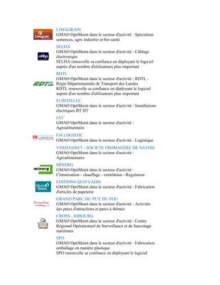 LIMAGRAIN
GMAO OptiMaint dans le secteur d'activité : Spécialiste
semences, agro industrie et bio-santé
SELHA
GMAO OptiMaint dans le secteur d'activité : Câblage
électronique
SELHA renouvelle sa confiance en déployant le logiciel
auprès d'un nombre d'utilisateurs plus important
RDTL
GMAO OptiMaint dans le secteur d'activité : RDTL -
Régie Départementale de Transport des Landes
RDTL renouvelle sa confiance en déployant le logiciel
auprès d'un nombre d'utilisateurs plus important
EUROTELEC
GMAO OptiMaint dans le secteur d'activité : Installations
électriques BT HT
IAT
GMAO OptiMaint dans le secteur d'activité :
Agroalimentaire
FM LOGISTIC
GMAO OptiMaint dans le secteur d'activité : Logistique
VERDANNET - SOCIETE FROMAGERE DE SAVOIE
GMAO OptiMaint dans le secteur d'activité :
Agroalimentaire
MINERG
GMAO OptiMaint dans le secteur d'activité :
Climatisation - chauffage - ventilation - Régulation
EDITIONS QUO VADIS
GMAO OptiMaint dans le secteur d'activité : Fabrication
d'articles de papeterie
GRAND PARC DU PUY DU FOU
GMAO OptiMaint dans le secteur d'activité : Activités
des parcs d'attractions et parcs à thèmes
CROSS - JOBOURG
GMAO OptiMaint dans le secteur d'activité : Centre
Régional Opérationnel de Surveillance et de Sauvetage
maritimes
SPO
GMAO OptiMaint dans le secteur d'activité : Fabrication
emballage en matière plastique
SPO renouvelle sa confiance en déployant le logiciel
 
