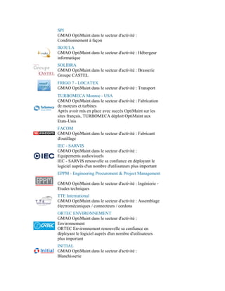 SPI
GMAO OptiMaint dans le secteur d'activité :
Conditionnement à façon
IKOULA
GMAO OptiMaint dans le secteur d'activité : Hébergeur
informatique
SOLIBRA
GMAO OptiMaint dans le secteur d'activité : Brasserie
Groupe CASTEL
FRIGO 7 - LOCATEX
GMAO OptiMaint dans le secteur d'activité : Transport
TURBOMECA Monroe - USA
GMAO OptiMaint dans le secteur d'activité : Fabrication
de moteurs et turbines
Après avoir mis en place avec succès OptiMaint sur les
sites français, TURBOMECA déploit OptiMaint aux
Etats-Unis
FACOM
GMAO OptiMaint dans le secteur d'activité : Fabricant
d'outillage
IEC - SARVIS
GMAO OptiMaint dans le secteur d'activité :
Equipements audiovisuels
IEC - SARVIS renouvelle sa confiance en déployant le
logiciel auprès d'un nombre d'utilisateurs plus important
EPPM - Engineering Procurement & Project Management

GMAO OptiMaint dans le secteur d'activité : Ingénierie -
Etudes techniques
TTE International
GMAO OptiMaint dans le secteur d'activité : Assemblage
électromécaniques / connecteurs / cordons
ORTEC ENVIRONNEMENT
GMAO OptiMaint dans le secteur d'activité :
Environnement
ORTEC Environnement renouvelle sa confiance en
déployant le logiciel auprès d'un nombre d'utilisateurs
plus important
INITIAL
GMAO OptiMaint dans le secteur d'activité :
Blanchisserie
 