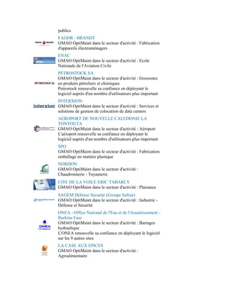 publics
FAGOR - BRANDT
GMAO OptiMaint dans le secteur d'activité : Fabrication
d'appareils électroménagers
ENAC
GMAO OptiMaint dans le secteur d'activité : Ecole
Nationale de l'Aviation Civile
PETROSTOCK SA
GMAO OptiMaint dans le secteur d'activité : Grossistes
en produits pétroliers et chimiques
Petrostock renouvelle sa confiance en déployant le
logiciel auprès d'un nombre d'utilisateurs plus important
INTERXION
GMAO OptiMaint dans le secteur d'activité : Services et
solutions de gestion de colocation de data centers
AEROPORT DE NOUVELLE CALEDONIE LA
TONTOUTA
GMAO OptiMaint dans le secteur d'activité : Aéroport
L'aéroport renouvelle sa confiance en déployant le
logiciel auprès d'un nombre d'utilisateurs plus important
SPO
GMAO OptiMaint dans le secteur d'activité : Fabrication
emballage en matière plastique
NORDON
GMAO OptiMaint dans le secteur d'activité :
Chaudronnerie - Tuyauterie
CITE DE LA VOILE ERIC TABARLY
GMAO OptiMaint dans le secteur d'activité : Plaisance
SAGEM Défense Sécurité (Groupe Safran)
GMAO OptiMaint dans le secteur d'activité : Industrie -
Défense et Sécurité
ONEA - Office National de l'Eau et de l'Assainissement -
Burkina Faso
GMAO OptiMaint dans le secteur d'activité : Barrages
hydraulique
L'ONEA renouvelle sa confiance en déployant le logiciel
sur les 9 autres sites
LA CASE AUX EPICES
GMAO OptiMaint dans le secteur d'activité :
Agroalimentaire
 