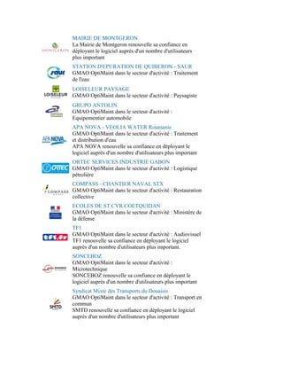 MAIRIE DE MONTGERON
La Mairie de Montgeron renouvelle sa confiance en
déployant le logiciel auprès d'un nombre d'utilisateurs
plus important
STATION D'EPURATION DE QUIBERON - SAUR
GMAO OptiMaint dans le secteur d'activité : Traitement
de l'eau
LOISELEUR PAYSAGE
GMAO OptiMaint dans le secteur d'activité : Paysagiste
GRUPO ANTOLIN
GMAO OptiMaint dans le secteur d'activité :
Equipementier automobile
APA NOVA - VEOLIA WATER Roumanie
GMAO OptiMaint dans le secteur d'activité : Traitement
et distribution d'eau
APA NOVA renouvelle sa confiance en déployant le
logiciel auprès d'un nombre d'utilisateurs plus important
ORTEC SERVICES INDUSTRIE GABON
GMAO OptiMaint dans le secteur d'activité : Logistique
pétrolière
COMPASS - CHANTIER NAVAL STX
GMAO OptiMaint dans le secteur d'activité : Restauration
collective
ECOLES DE ST CYR COETQUIDAN
GMAO OptiMaint dans le secteur d'activité : Ministère de
la défense
TF1
GMAO OptiMaint dans le secteur d'activité : Audiovisuel
TF1 renouvelle sa confiance en déployant le logiciel
auprès d'un nombre d'utilisateurs plus important.
SONCEBOZ
GMAO OptiMaint dans le secteur d'activité :
Microtechnique
SONCEBOZ renouvelle sa confiance en déployant le
logiciel auprès d'un nombre d'utilisateurs plus important
Syndicat Mixte des Transports du Douaisis
GMAO OptiMaint dans le secteur d'activité : Transport en
commun
SMTD renouvelle sa confiance en déployant le logiciel
auprès d'un nombre d'utilisateurs plus important
 