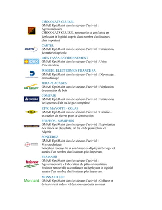 CHOCOLATS CLUIZEL
GMAO OptiMaint dans le secteur d'activité :
Agroalimentaire
CHOCOLATS CLUIZEL renouvelle sa confiance en
déployant le logiciel auprès d'un nombre d'utilisateurs
plus important
CARTEL
GMAO OptiMaint dans le secteur d'activité : Fabrication
de matériel agricole
IDEX FASSA ENVIRONNEMENT
GMAO OptiMaint dans le secteur d'activité : Usine
d'incinération
POSSEHL ELECTRONICS FRANCE SA
GMAO OptiMaint dans le secteur d'activité : Découpage,
emboutissage
JURA-PLACAGES
GMAO OptiMaint dans le secteur d'activité : Fabrication
de panneaux de bois
COMPAIR
GMAO OptiMaint dans le secteur d'activité : Fabrication
de systèmes d'air ou de gaz comprimé
ETPC MAYOTTE - COLAS
GMAO OptiMaint dans le secteur d'activité : Carrière -
extraction de pierres pour la construction
FERPHOS - SOMIPHOS
GMAO OptiMaint dans le secteur d'activité : Exploitation
des mines de phosphate, de fer et de pouzzolane en
Algérie
SONCEBOZ
GMAO OptiMaint dans le secteur d'activité :
Microtechnique
Sonceboz renouvelle sa confiance en déployant le logiciel
auprès d'un nombre d'utilisateurs plus important
FRAISNOR
GMAO OptiMaint dans le secteur d'activité :
Agroalimentaire - Fabrication de pâtes alimentaires
Fraisnor renouvelle sa confiance en déployant le logiciel
auprès d'un nombre d'utilisateurs plus important
MONNARD SNC
GMAO OptiMaint dans le secteur d'activité : Collecte et
de traitement industriel des sous-produits animaux
 