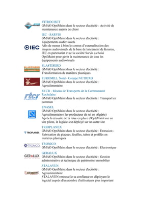 VITROCISET
GMAO OptiMaint dans le secteur d'activité : Activité de
maintenance auprès de client
IEC - SARVIS
GMAO OptiMaint dans le secteur d'activité :
Equipements audiovisuels
Afin de mener à bien le contrat d’externalisation des
moyens audiovisuels de la base de lancement de Kourou,
IEC en partenariat avec la société Sarvis a choisi
OptiMaint pour gérer la maintenance de tous les
équipements audiovisuels
PLASTISERD
GMAO OptiMaint dans le secteur d'activité :
Transformation de matières plastiques
EUROMILL Nord - Groupe NUTRIXO
GMAO OptiMaint dans le secteur d'activité :
Agroalimentaire
RTCR - Réseau de Transports de la Communauté
Rochelaise
GMAO OptiMaint dans le secteur d'activité : Transport en
commun
ENASEL
GMAO OptiMaint dans le secteur d'activité :
Agroalimentaire (1er producteur de sel en Algérie)
Après la réussite de la mise en place d'OptiMaint sur un
site pilote, le logiciel est déployé sur un autre site
TRIOPLANEX
GMAO OptiMaint dans le secteur d'activité : Extrusion -
Fabrication de plaques, feuilles, tubes et profilés en
matières plastiques
TRONICO
GMAO OptiMaint dans le secteur d'activité : Electronique
GERALUX
GMAO OptiMaint dans le secteur d'activité : Gestion
administrative et technique de patrimoine immobilier
STALAVEN
GMAO OptiMaint dans le secteur d'activité :
Agroalimentaire
STALAVEN renouvelle sa confiance en déployant le
logiciel auprès d'un nombre d'utilisateurs plus important
 