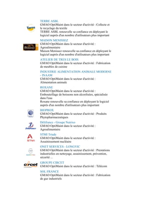 TERRE ASBL
GMAO OptiMaint dans le secteur d'activité : Collecte et
le recyclage du textile
TERRE ASBL renouvelle sa confiance en déployant le
logiciel auprès d'un nombre d'utilisateurs plus important
MAISON MENISSEZ
GMAO OptiMaint dans le secteur d'activité :
Agroalimentaire
Maison Menissez renouvelle sa confiance en déployant le
logiciel auprès d'un nombre d'utilisateurs plus important
ATELIER DE TRES LE BOIS
GMAO OptiMaint dans le secteur d'activité : Fabrication
de meubles de cuisine
INDUSTRIE ALIMENTATION ANIMALE MODERNE
- INAAM
GMAO OptiMaint dans le secteur d'activité :
Alimentation animale
ROXANE
GMAO OptiMaint dans le secteur d'activité :
Embouteillage de boissons non alcoolisées, spécialisée
dans l'eau
Roxane renouvelle sa confiance en déployant le logiciel
auprès d'un nombre d'utilisateurs plus important
BIOPROX
GMAO OptiMaint dans le secteur d'activité : Produits
Phytopharmaceutiques
Délifrance - Groupe Nutrixo
GMAO OptiMaint dans le secteur d'activité :
Agroalimentaire
STMI Triade
GMAO OptiMaint dans le secteur d'activité :
Assainissement nucléaire
ONET SERVICES - LONGVIC
GMAO OptiMaint dans le secteur d'activité : Prestations
industrielles en nettoyage, assainissement, prévention,
sécurité ...
GROUPE CIRCET
GMAO OptiMaint dans le secteur d'activité : Télécom
SOL FRANCE
GMAO OptiMaint dans le secteur d'activité : Fabrication
de gaz industriels
 