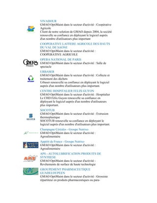 VIVADOUR
GMAO OptiMaint dans le secteur d'activité : Coopérative
Agricole
Client de notre solution de GMAO depuis 2004, la société
renouvelle sa confiance en déployant le logiciel auprès
d'un nombre d'utilisateurs plus important
COOPERATIVE LAITIERE AGRICOLE DES HAUTS
DU VAL DE SAONE
GMAO OptiMaint dans le secteur d'activité :
COOPERATIVE AGRICOLE
OPERA NATIONAL DE PARIS
GMAO OptiMaint dans le secteur d'activité : Salle de
spectacle
URBASER
GMAO OptiMaint dans le secteur d'activité : Collecte et
traitement des déchets
Urbaser renouvelle sa confiance en déployant le logiciel
auprès d'un nombre d'utilisateurs plus important.
CENTRE HOSPITALIER FELIX GUYON
GMAO OptiMaint dans le secteur d'activité : Hospitalier
Le CHD Félix Guyon renouvelle sa confiance en
déployant le logiciel auprès d'un nombre d'utilisateurs
plus important.
SOCOTUB
GMAO OptiMaint dans le secteur d'activité : Extrusion
thermoplastique
SOCOTUB renouvelle sa confiance en déployant le
logiciel auprès d'un nombre d'utilisateurs plus important.
Champagne Céréales - Groupe Nutrixo
GMAO OptiMaint dans le secteur d'activité :
Agroalimentaire
Appétit de France - Groupe Nutrixo
GMAO OptiMaint dans le secteur d'activité :
Agroalimentaire
APS - AUTOLUBRIFICATION PRODUITS DE
SYNTHESE
GMAO OptiMaint dans le secteur d'activité :
Revêtements de surface de haute technologie
GROUPEMENT PHARMACEUTIQUE
GUADELOUPEEN
GMAO OptiMaint dans le secteur d'activité : Grossiste
répartiteur en produits pharmaceutiques ou para-
 