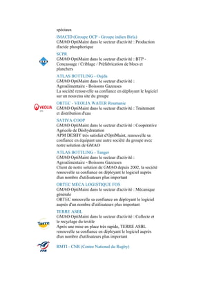spéciaux
IMACID (Groupe OCP - Groupe indien Birla)
GMAO OptiMaint dans le secteur d'activité : Production
d'acide phosphorique
SCPR
GMAO OptiMaint dans le secteur d'activité : BTP -
Concassage / Criblage / Préfabrication de blocs et
planchers
ATLAS BOTTLING - Oujda
GMAO OptiMaint dans le secteur d'activité :
Agroalimentaire - Boissons Gazeuses
La société renouvelle sa confiance en déployant le logiciel
sur un nouveau site du groupe
ORTEC - VEOLIA WATER Roumanie
GMAO OptiMaint dans le secteur d'activité : Traitement
et distribution d'eau
SATIVA COOP
GMAO OptiMaint dans le secteur d'activité : Coopérative
Agricole de Déshydratation
APM DESHY très satisfait d'OptiMaint, renouvelle sa
confiance en équipant une autre société du groupe avec
notre solution de GMAO
ATLAS BOTTLING - Tanger
GMAO OptiMaint dans le secteur d'activité :
Agroalimentaire - Boissons Gazeuses
Client de notre solution de GMAO depuis 2002, la société
renouvelle sa confiance en déployant le logiciel auprès
d'un nombre d'utilisateurs plus important
ORTEC MECA LOGISTIQUE FOS
GMAO OptiMaint dans le secteur d'activité : Mécanique
générale
ORTEC renouvelle sa confiance en déployant le logiciel
auprès d'un nombre d'utilisateurs plus important
TERRE ASBL
GMAO OptiMaint dans le secteur d'activité : Collecte et
le recyclage du textile
Après une mise en place très rapide, TERRE ASBL
renouvelle sa confiance en déployant le logiciel auprès
d'un nombre d'utilisateurs plus important

RMTI - CNR (Centre National du Rugby)
 