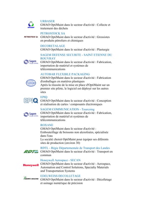 URBASER
GMAO OptiMaint dans le secteur d'activité : Collecte et
traitement des déchets
PETROSTOCK SA
GMAO OptiMaint dans le secteur d'activité : Grossistes
en produits pétroliers et chimiques
DECORETALAGE
GMAO OptiMaint dans le secteur d'activité : Plasturgie
SAGEM DEFENSE SECURITE - SAINT ETIENNE DU
ROUVRAY
GMAO OptiMaint dans le secteur d'activité : Fabrication,
importation de matériel et systèmes de
télécommunications
AUTOBAR FLEXIBLE PACKAGING
GMAO OptiMaint dans le secteur d'activité : Fabrication
d'emballages en matières plastiques
Après la réussite de la mise en place d'OptiMaint sur un
premier site pilote, le logiciel est déployé sur les autres
sites
EPIQ
GMAO OptiMaint dans le secteur d'activité : Conception
et réalisation de cartes / composants électroniques
SAGEM COMMUNICATION - Tourcoing
GMAO OptiMaint dans le secteur d'activité : Fabrication,
importation de matériel et systèmes de
télécommunications
ROXANE
GMAO OptiMaint dans le secteur d'activité :
Embouteillage de boissons non alcoolisées, spécialisée
dans l'eau
La société choisit OptiMaint pour équiper ses diférents
sites de production (environ 30)
RDTL - Régie Départementale de Transport des Landes
GMAO OptiMaint dans le secteur d'activité : Transport en
commun
Honeywell Aerospace - SECAN
GMAO OptiMaint dans le secteur d'activité : Aerospace,
Automation and Control Solutions, Specialty Materials
and Transportation Systems
EDELWEISS DECOLLETAGE
GMAO OptiMaint dans le secteur d'activité : Décolletage
et usinage numérique de précision
 